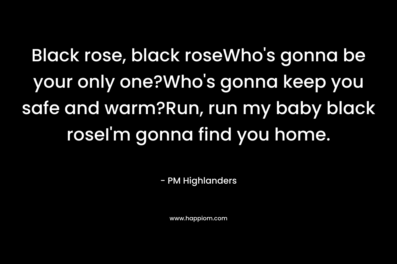 Black rose, black roseWho's gonna be your only one?Who's gonna keep you safe and warm?Run, run my baby black roseI'm gonna find you home.