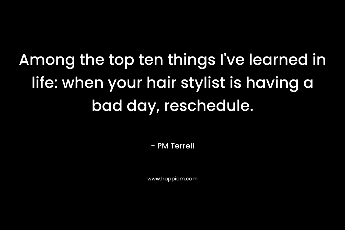 Among the top ten things I’ve learned in life: when your hair stylist is having a bad day, reschedule. – PM Terrell