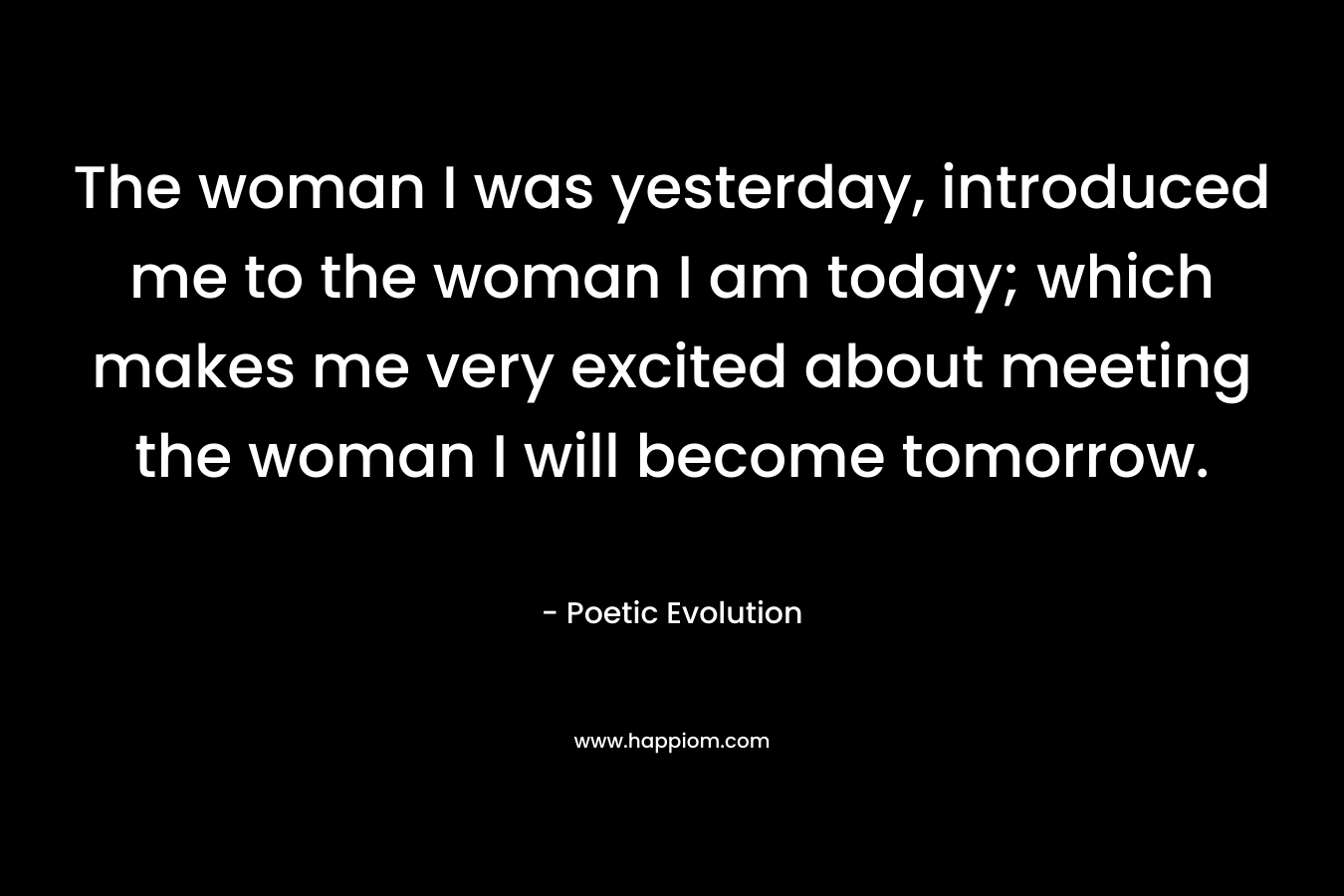 The woman I was yesterday, introduced me to the woman I am today; which makes me very excited about meeting the woman I will become tomorrow.  – Poetic Evolution
