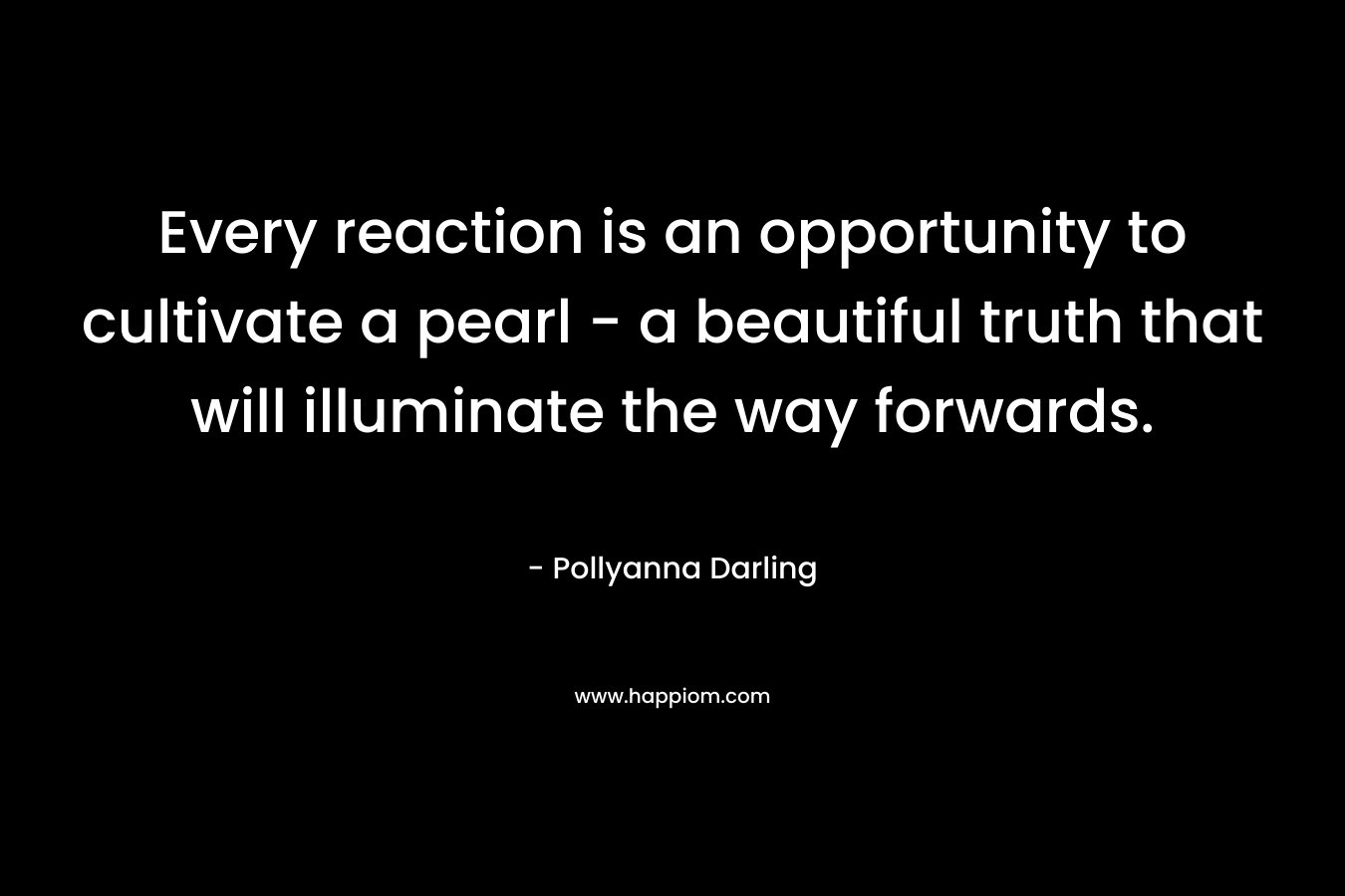 Every reaction is an opportunity to cultivate a pearl – a beautiful truth that will illuminate the way forwards. – Pollyanna Darling