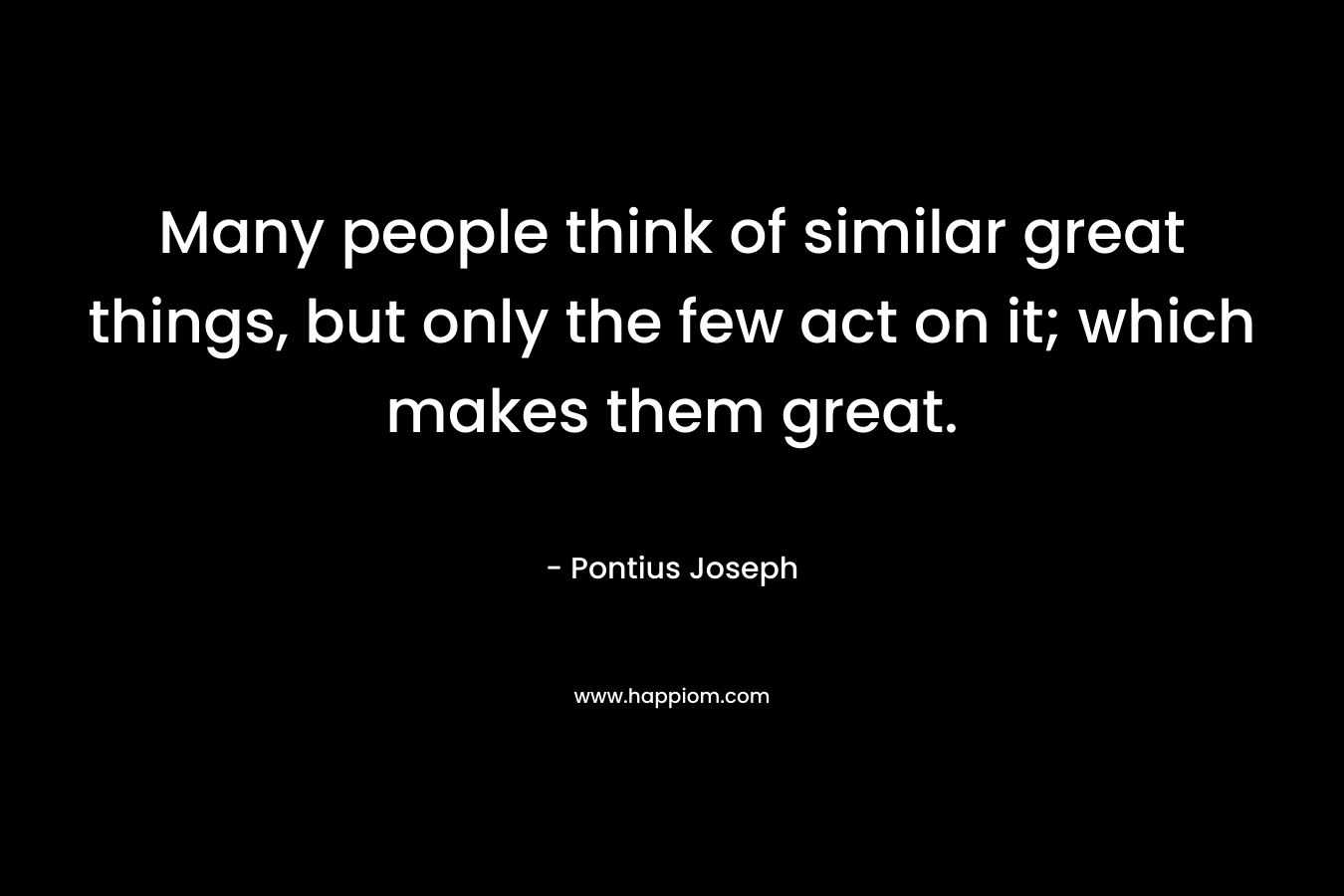 Many people think of similar great things, but only the few act on it; which makes them great. – Pontius Joseph