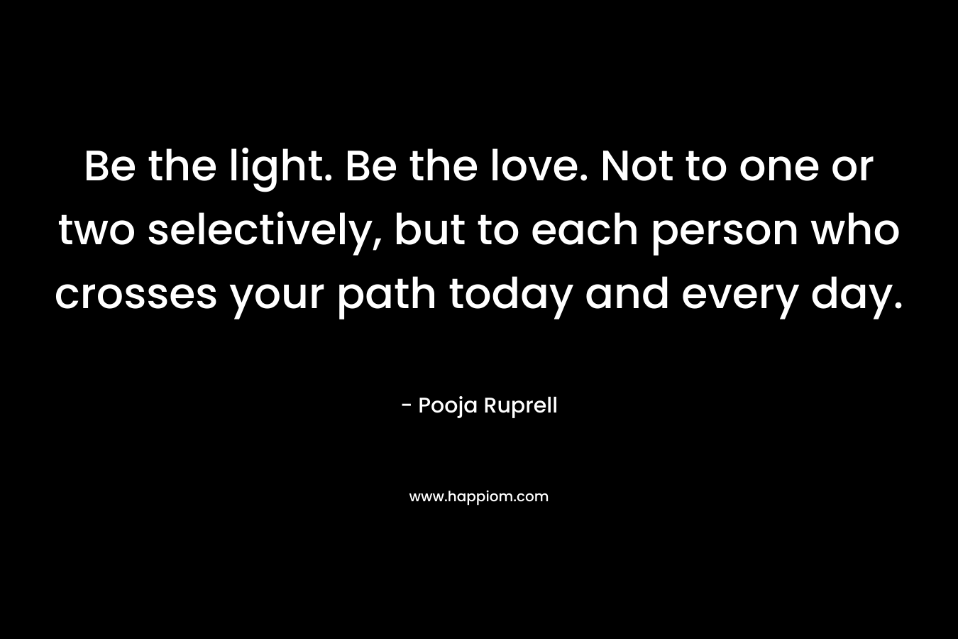 Be the light. Be the love. Not to one or two selectively, but to each person who crosses your path today and every day.