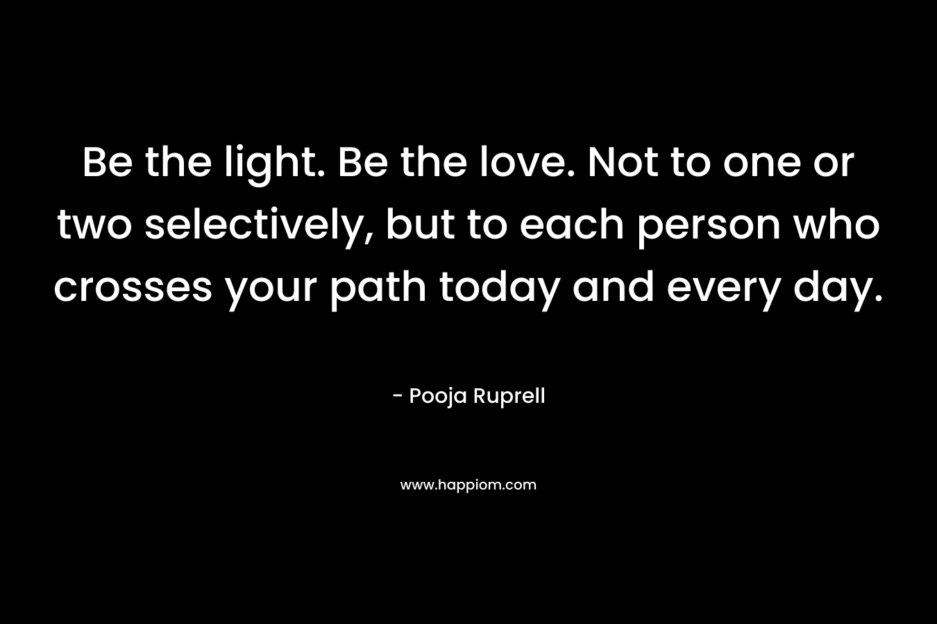 Be the light. Be the love. Not to one or two selectively, but to each person who crosses your path today and every day. – Pooja Ruprell