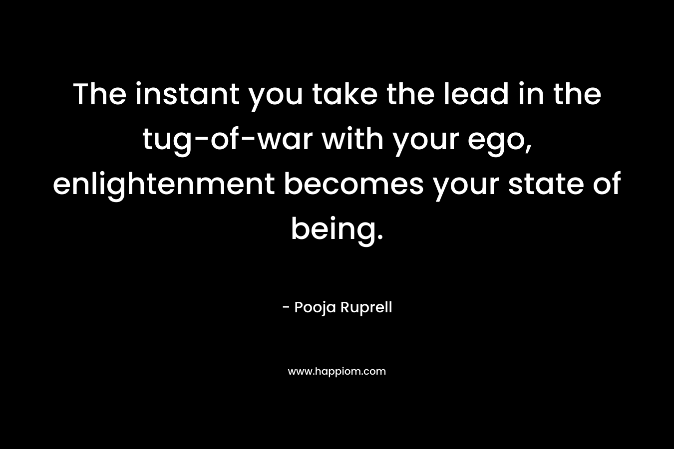 The instant you take the lead in the tug-of-war with your ego, enlightenment becomes your state of being. – Pooja Ruprell