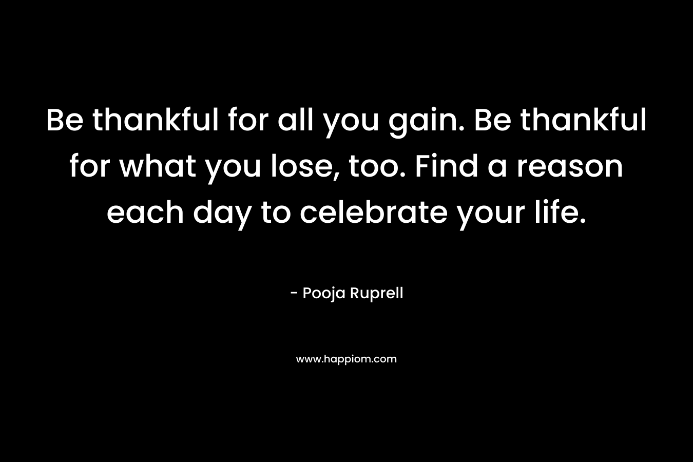 Be thankful for all you gain. Be thankful for what you lose, too. Find a reason each day to celebrate your life.