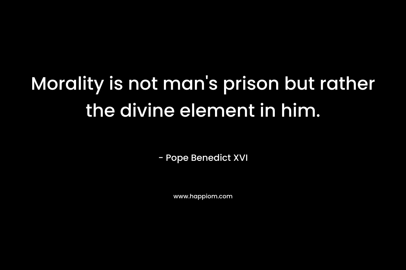 Morality is not man’s prison but rather the divine element in him. – Pope Benedict XVI