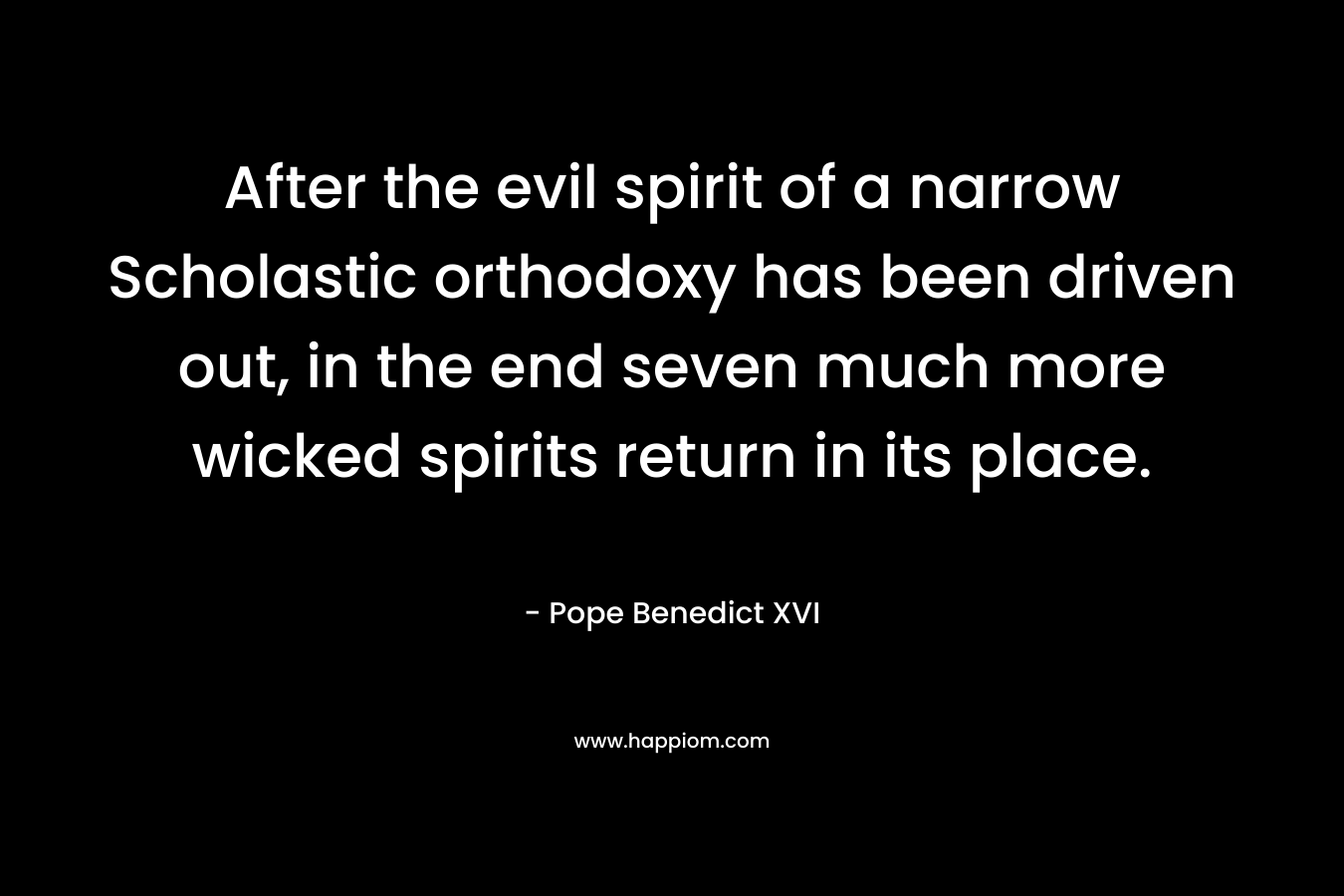 After the evil spirit of a narrow Scholastic orthodoxy has been driven out, in the end seven much more wicked spirits return in its place. – Pope Benedict XVI