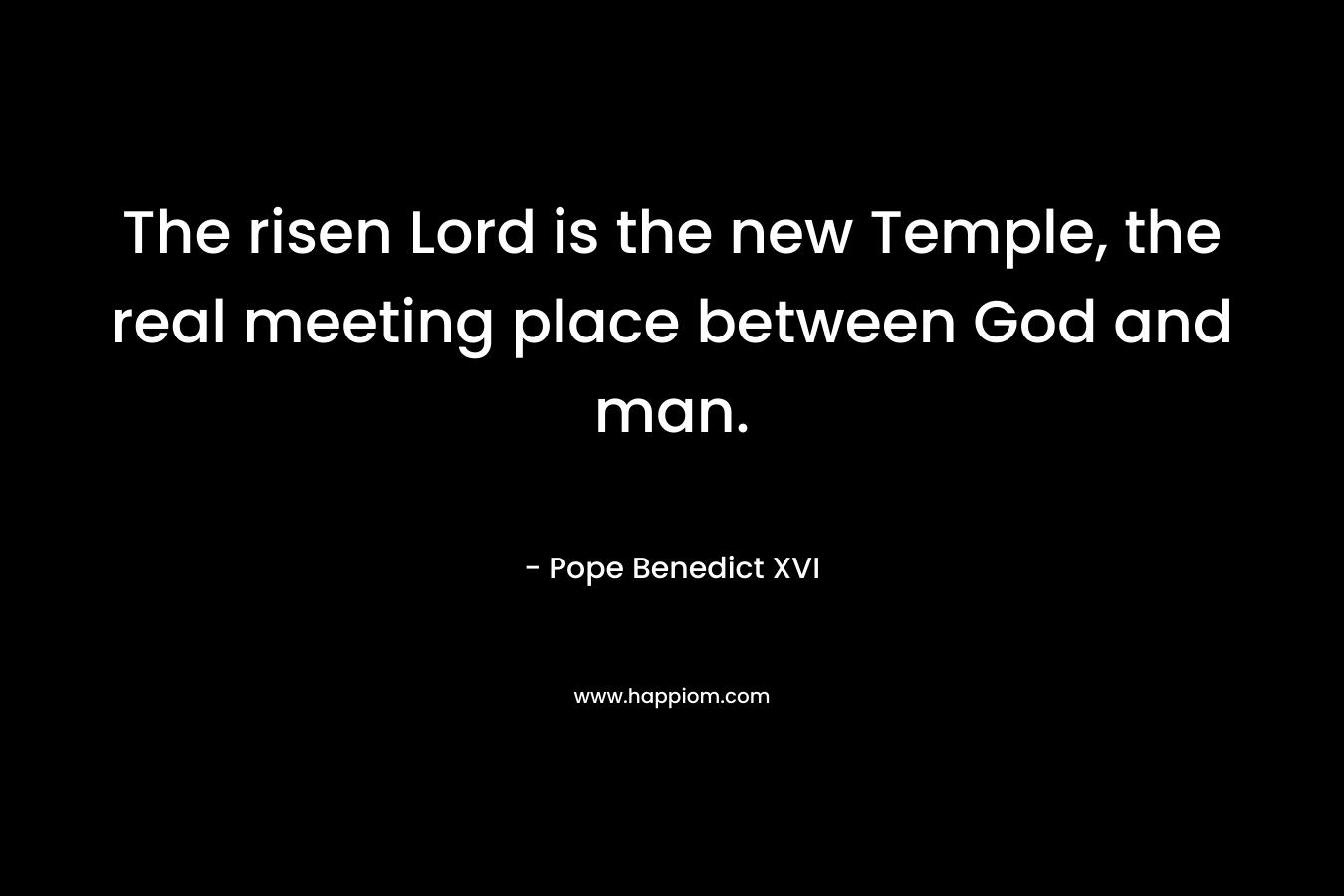 The risen Lord is the new Temple, the real meeting place between God and man. – Pope Benedict XVI