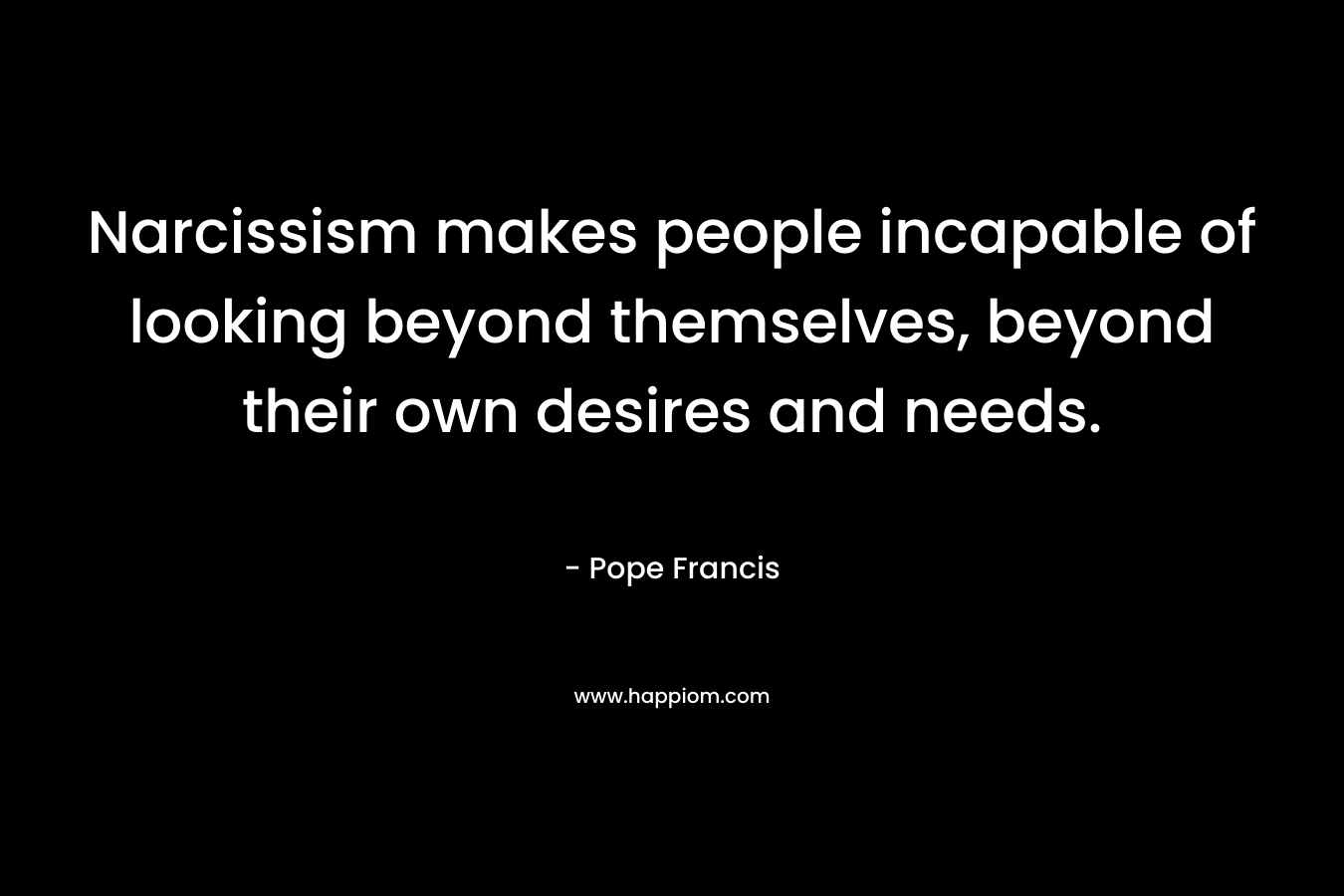 Narcissism makes people incapable of looking beyond themselves, beyond their own desires and needs. – Pope Francis