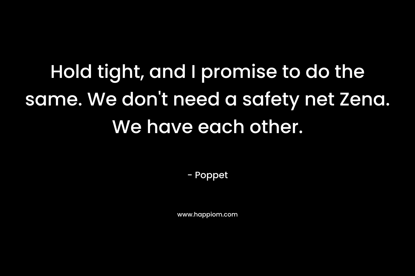 Hold tight, and I promise to do the same. We don’t need a safety net Zena. We have each other. – Poppet