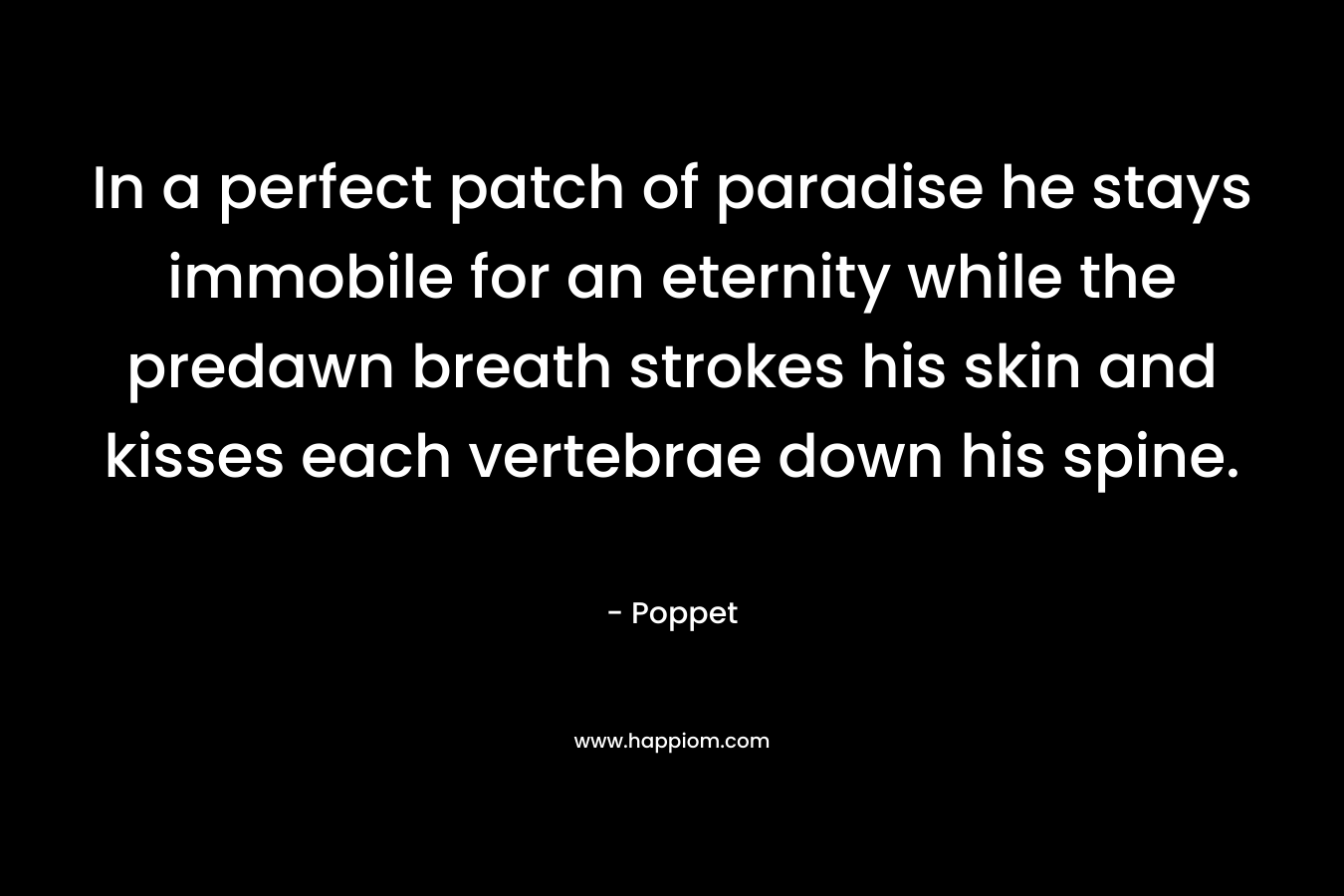 In a perfect patch of paradise he stays immobile for an eternity while the predawn breath strokes his skin and kisses each vertebrae down his spine. – Poppet