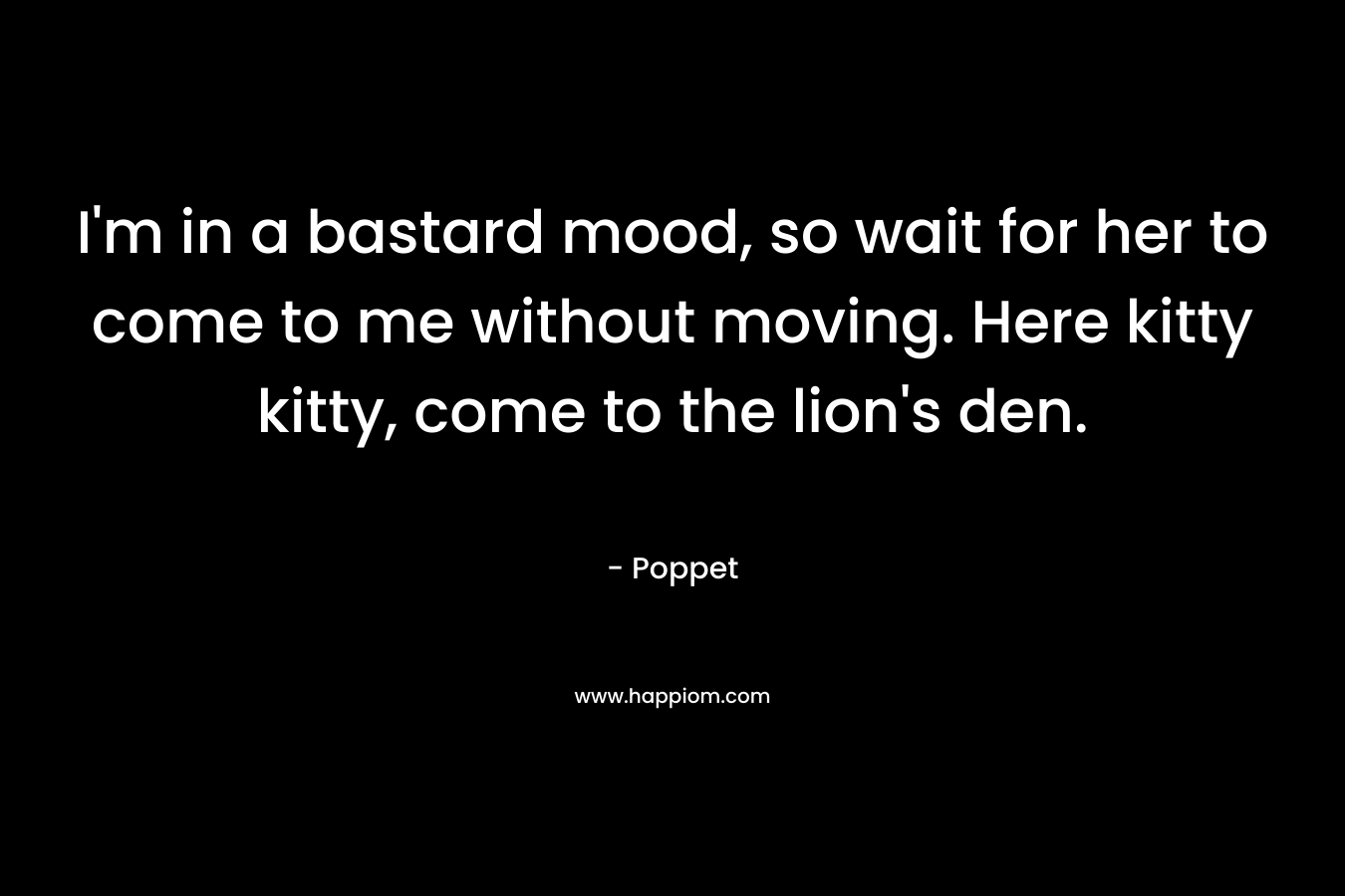 I’m in a bastard mood, so wait for her to come to me without moving. Here kitty kitty, come to the lion’s den. – Poppet