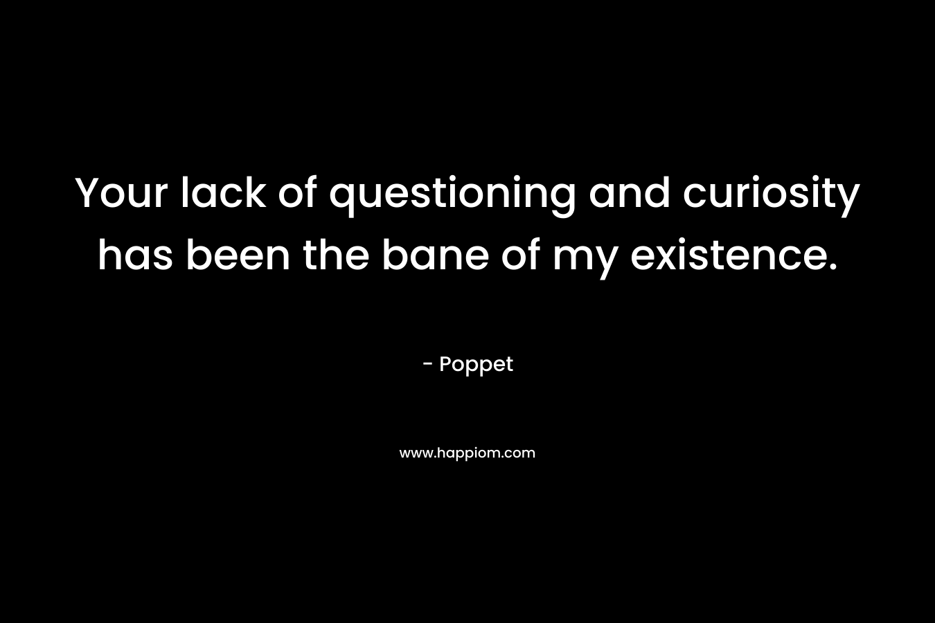 Your lack of questioning and curiosity has been the bane of my existence. – Poppet