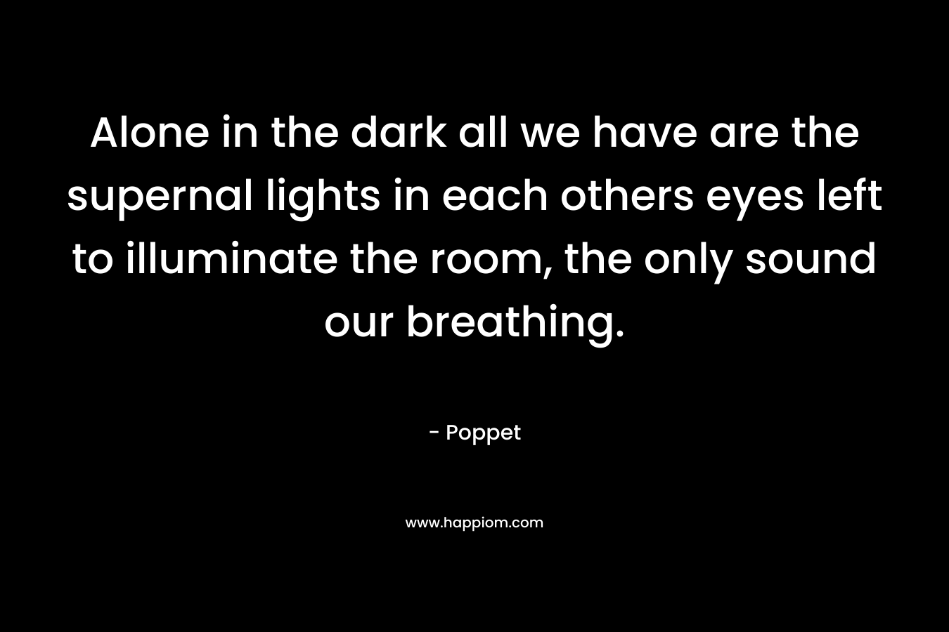 Alone in the dark all we have are the supernal lights in each others eyes left to illuminate the room, the only sound our breathing. – Poppet