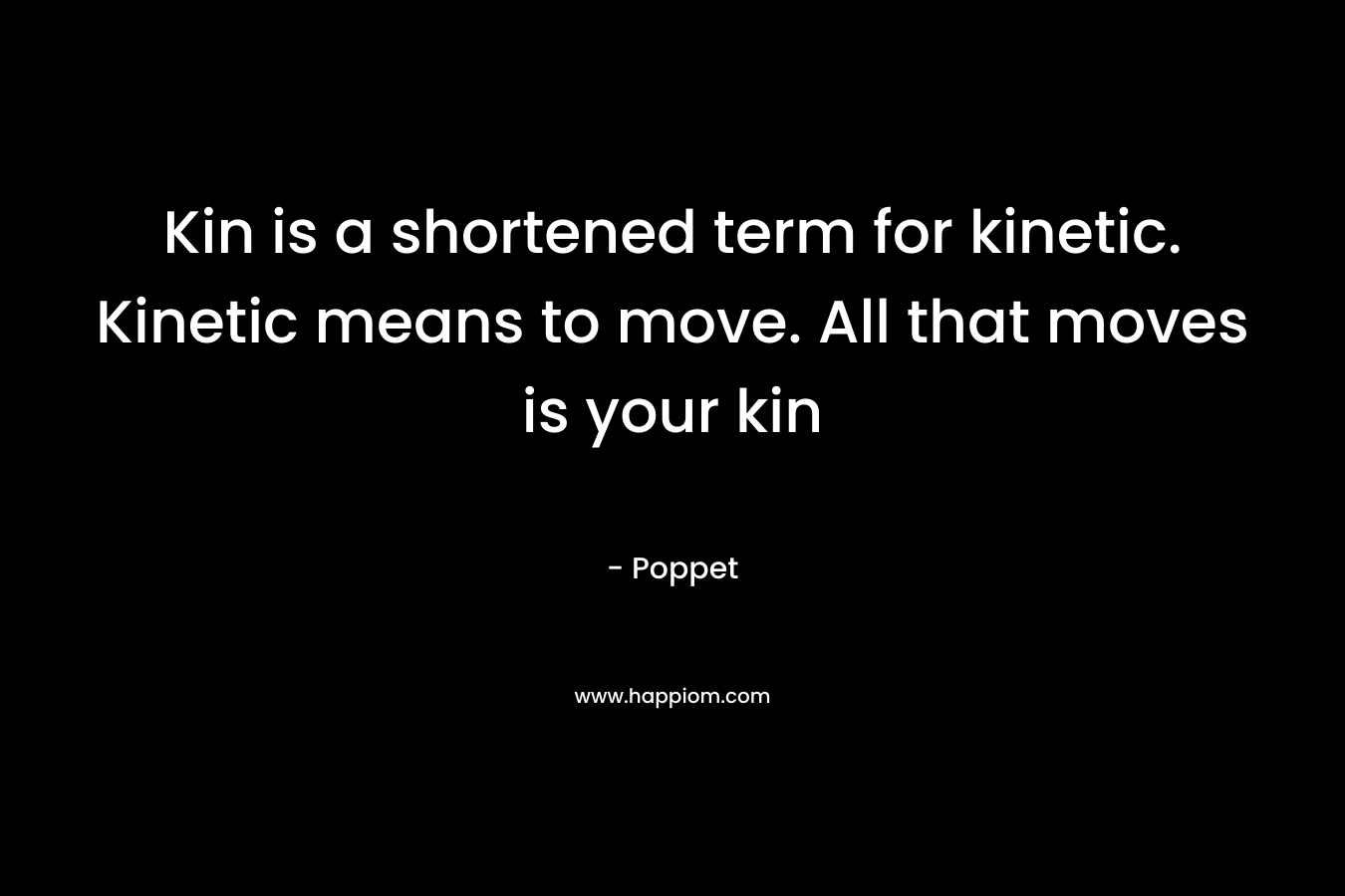 Kin is a shortened term for kinetic. Kinetic means to move. All that moves is your kin – Poppet