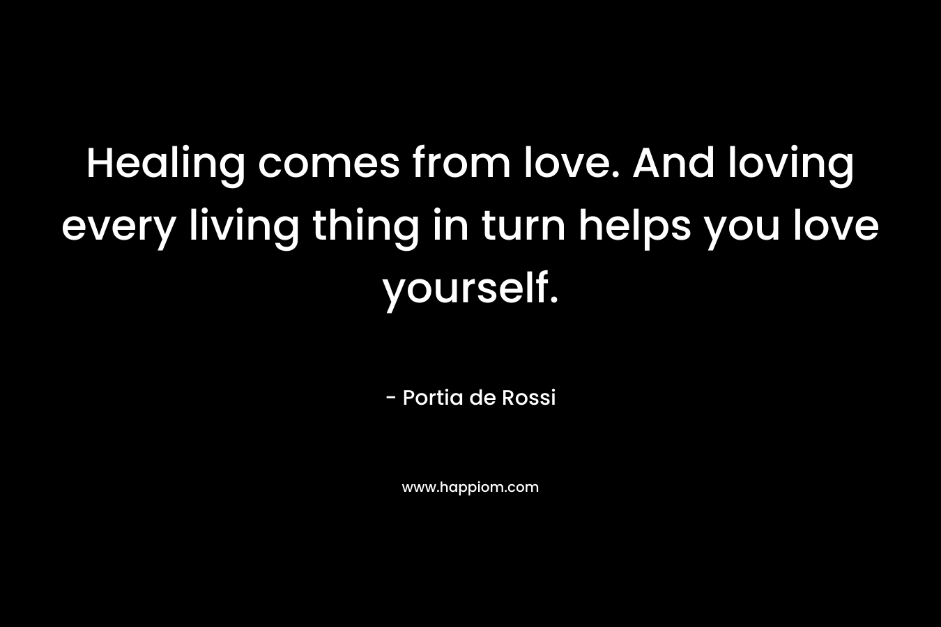 Healing comes from love. And loving every living thing in turn helps you love yourself. – Portia de Rossi