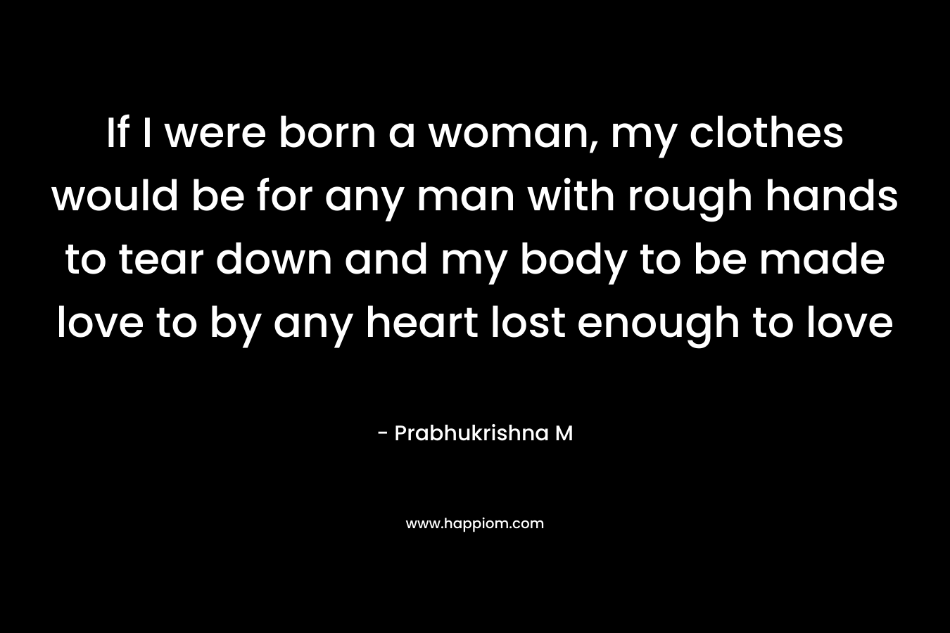 If I were born a woman, my clothes would be for any man with rough hands to tear down and my body to be made love to by any heart lost enough to love – Prabhukrishna M