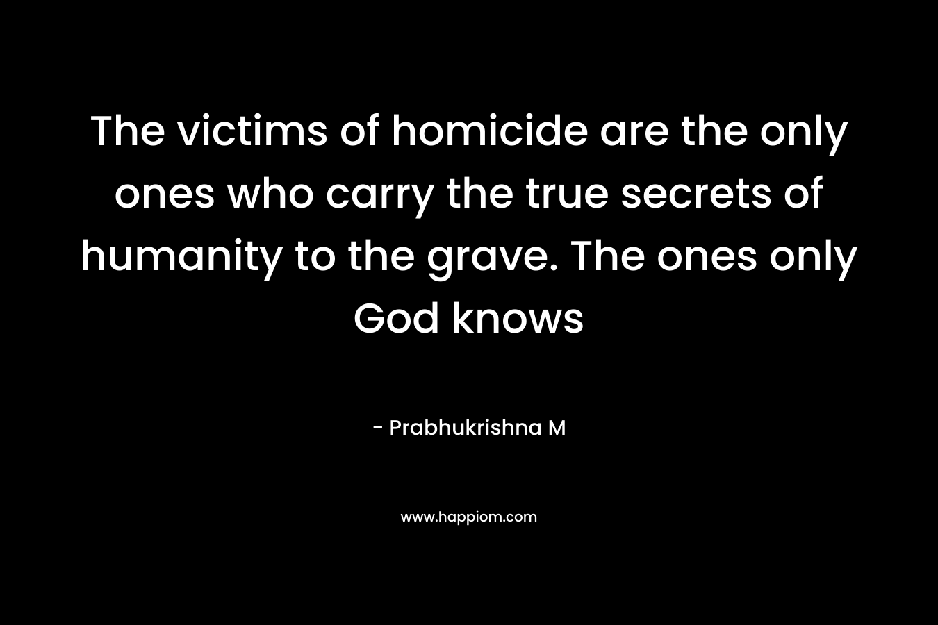 The victims of homicide are the only ones who carry the true secrets of humanity to the grave. The ones only God knows – Prabhukrishna M