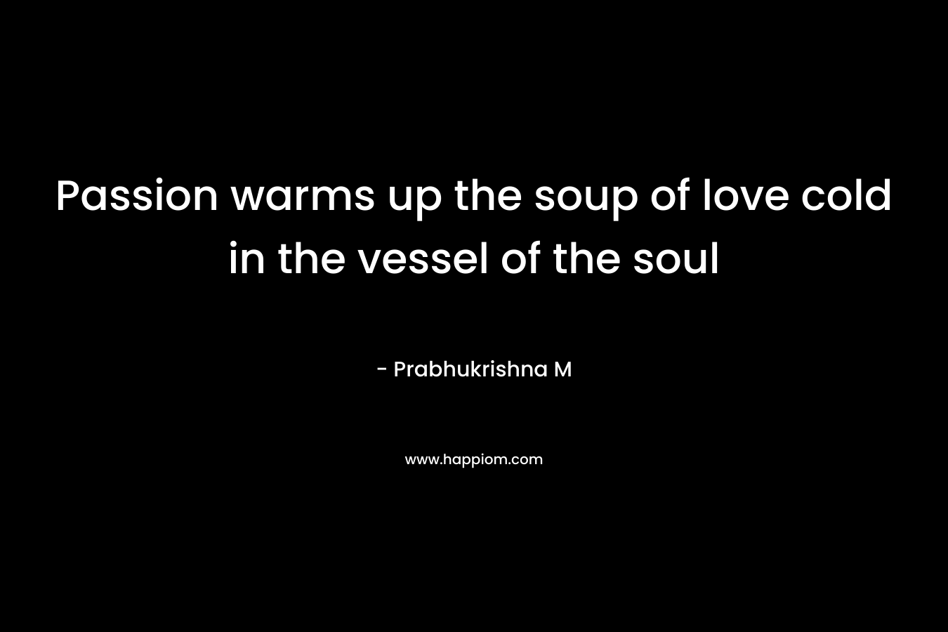 Passion warms up the soup of love cold in the vessel of the soul – Prabhukrishna M
