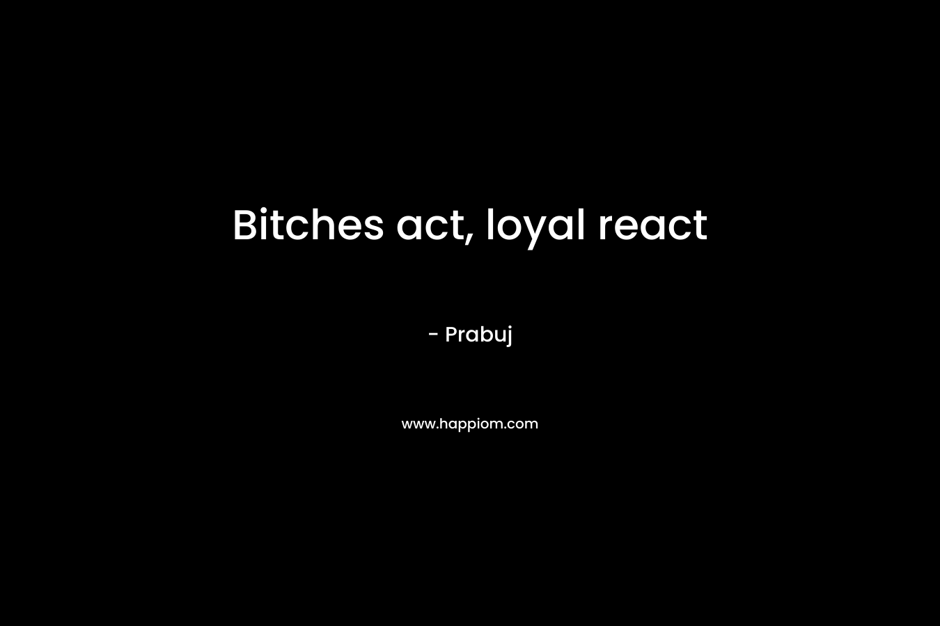 Bitches act, loyal react