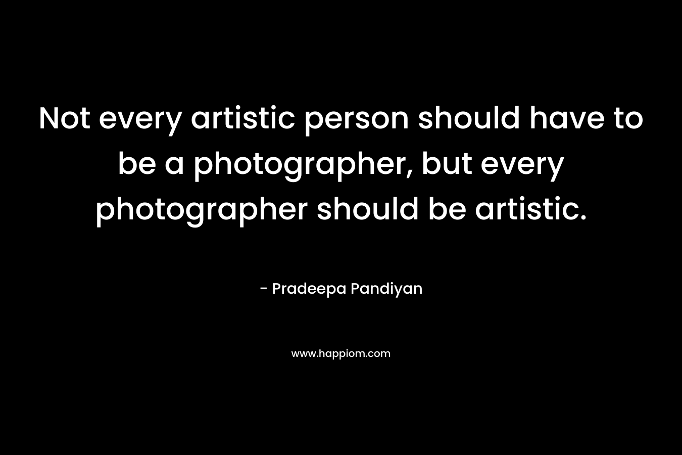 Not every artistic person should have to be a photographer, but every photographer should be artistic. – Pradeepa Pandiyan