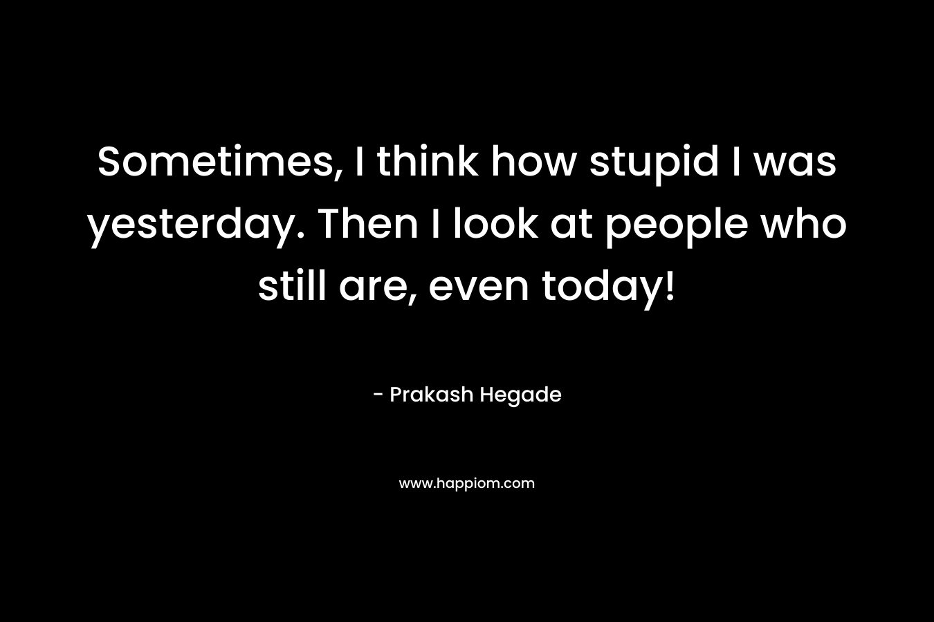 Sometimes, I think how stupid I was yesterday. Then I look at people who still are, even today!