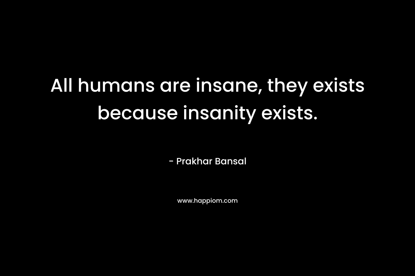 All humans are insane, they exists because insanity exists.