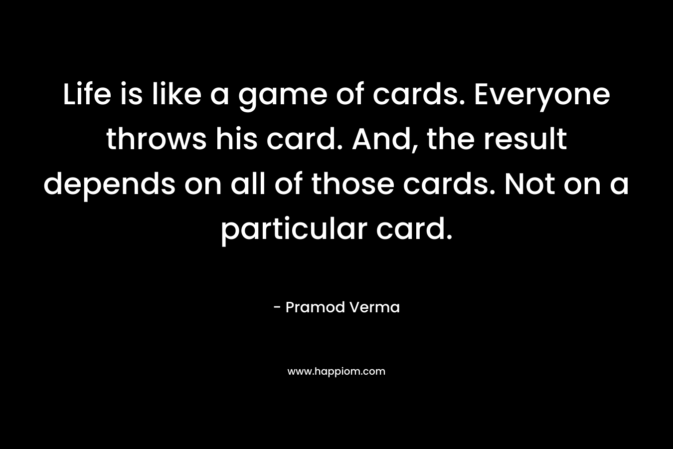 Life is like a game of cards. Everyone throws his card. And, the result depends on all of those cards. Not on a particular card.