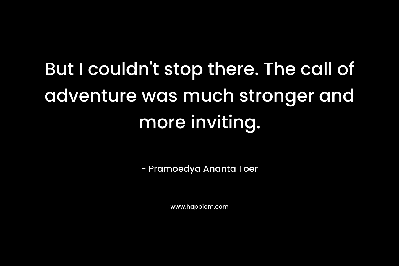 But I couldn’t stop there. The call of adventure was much stronger and more inviting. – Pramoedya Ananta Toer