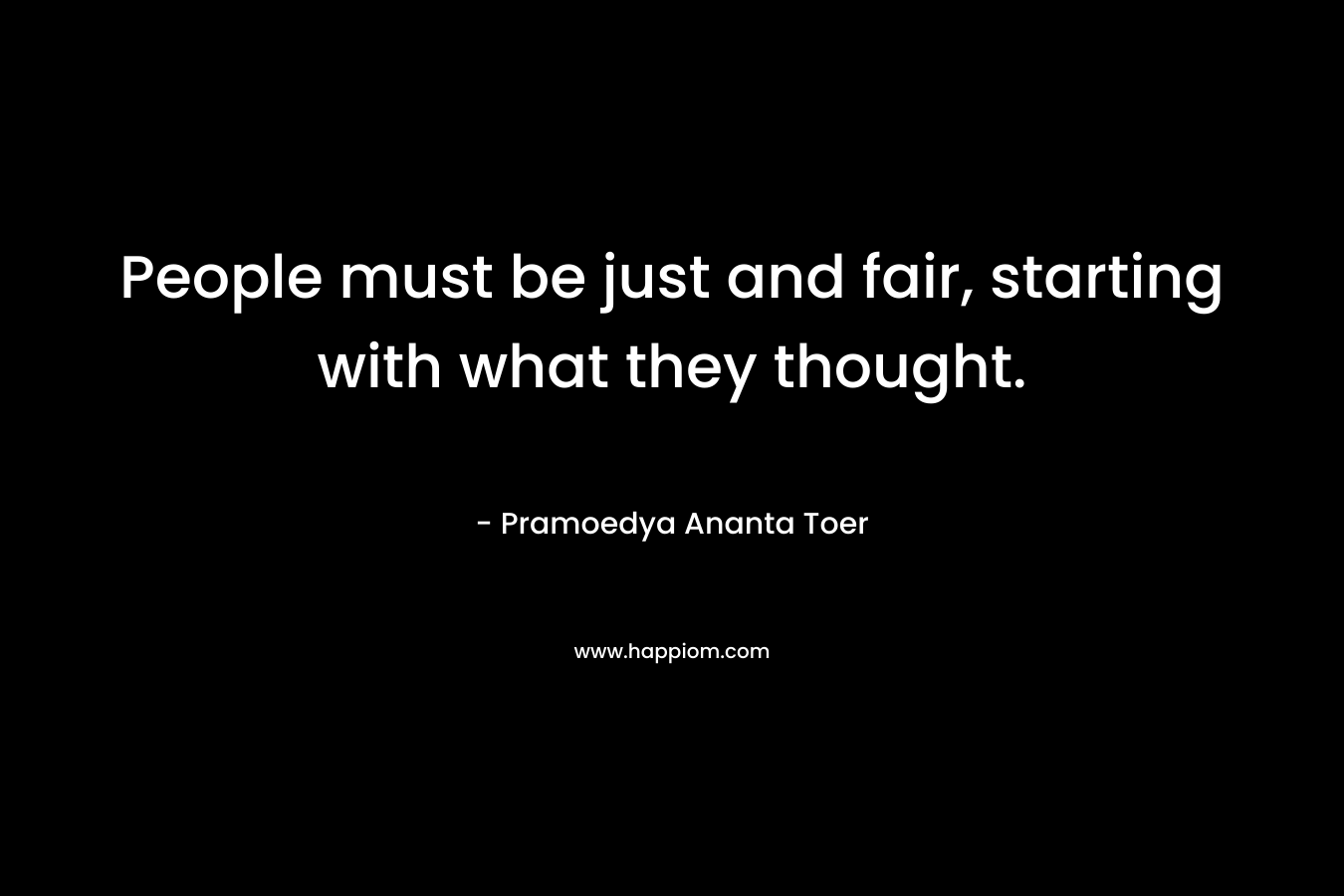 People must be just and fair, starting with what they thought. – Pramoedya Ananta Toer