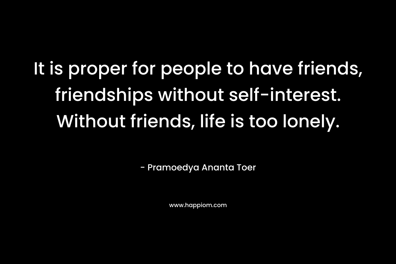 It is proper for people to have friends, friendships without self-interest. Without friends, life is too lonely. – Pramoedya Ananta Toer