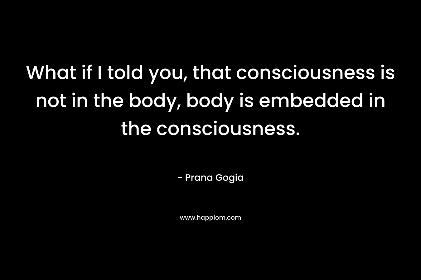 What if I told you, that consciousness is not in the body, body is embedded in the consciousness. – Prana Gogia