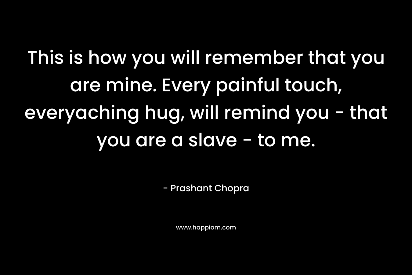 This is how you will remember that you are mine. Every painful touch, everyaching hug, will remind you – that you are a slave – to me. – Prashant Chopra