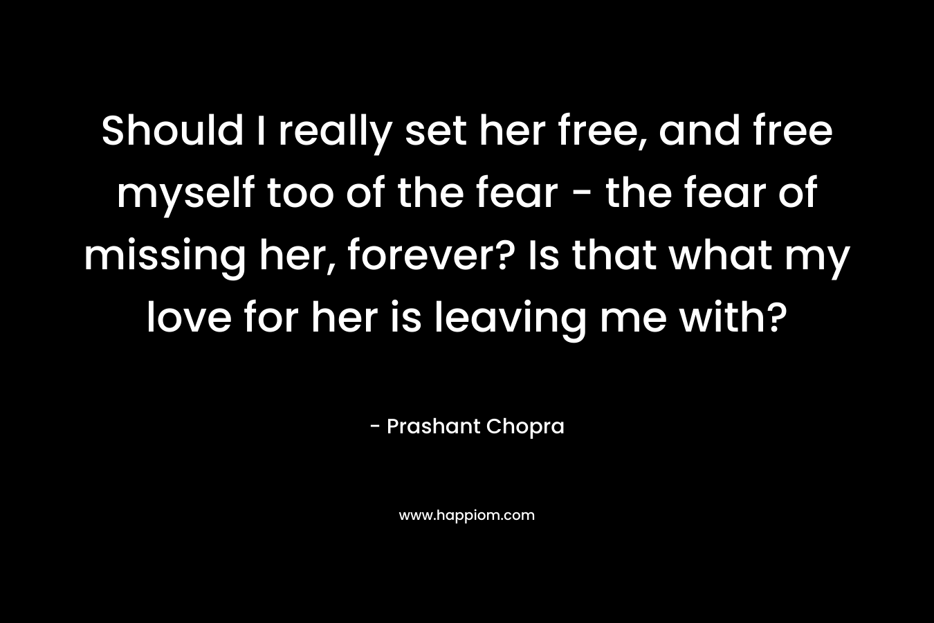 Should I really set her free, and free myself too of the fear – the fear of missing her, forever? Is that what my love for her is leaving me with? – Prashant Chopra