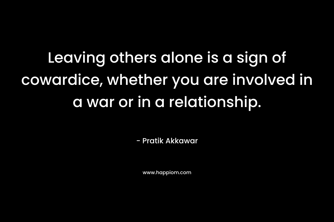 Leaving others alone is a sign of cowardice, whether you are involved in a war or in a relationship.
