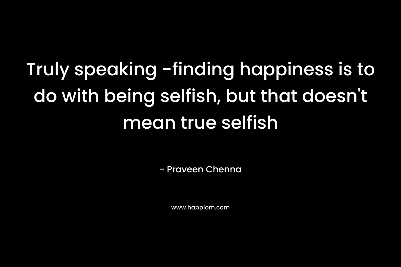 Truly speaking -finding happiness is to do with being selfish, but that doesn’t mean true selfish – Praveen Chenna