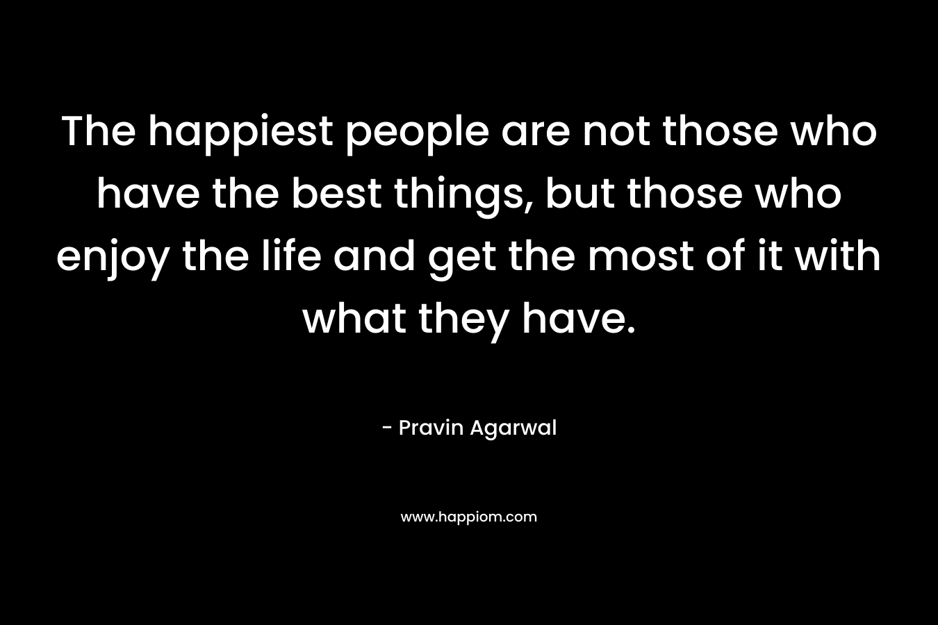 The happiest people are not those who have the best things, but those who enjoy the life and get the most of it with what they have. – Pravin Agarwal