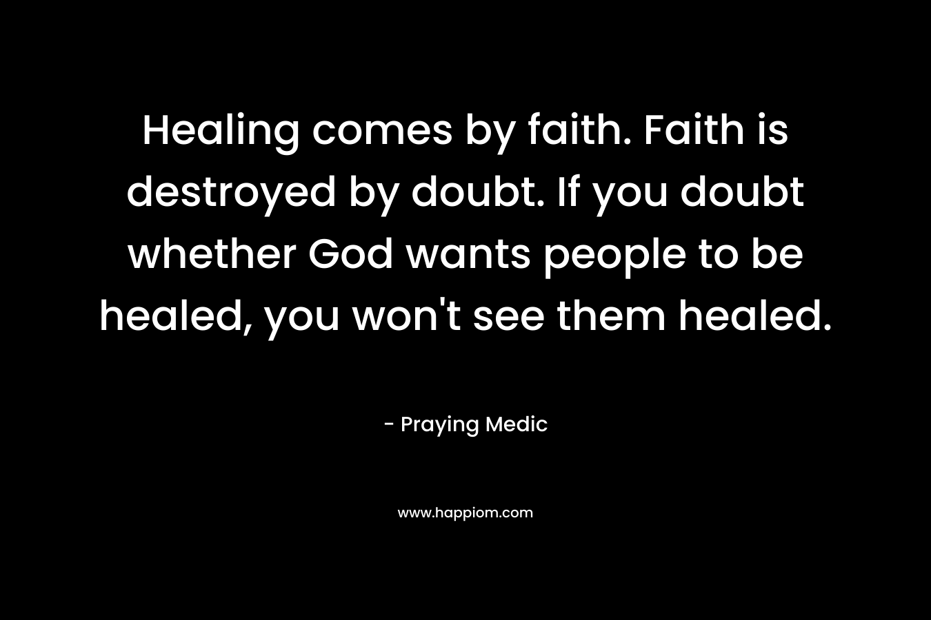 Healing comes by faith. Faith is destroyed by doubt. If you doubt whether God wants people to be healed, you won’t see them healed. – Praying Medic