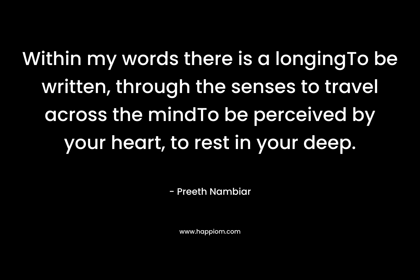 Within my words there is a longingTo be written, through the senses to travel across the mindTo be perceived by your heart, to rest in your deep. – Preeth Nambiar