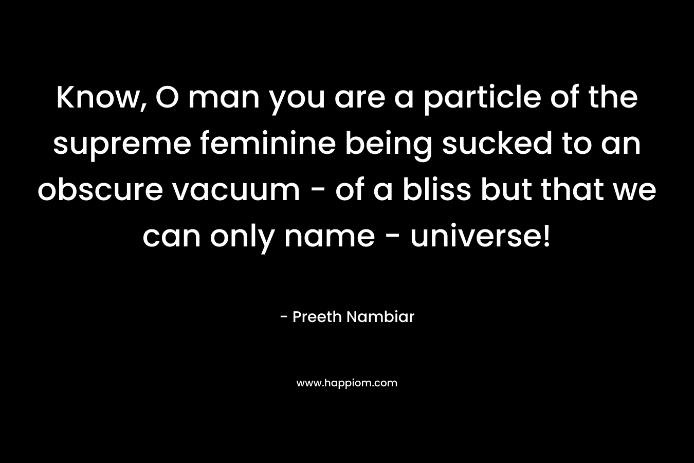 Know, O man you are a particle of the supreme feminine being sucked to an obscure vacuum – of a bliss but that we can only name – universe! – Preeth Nambiar