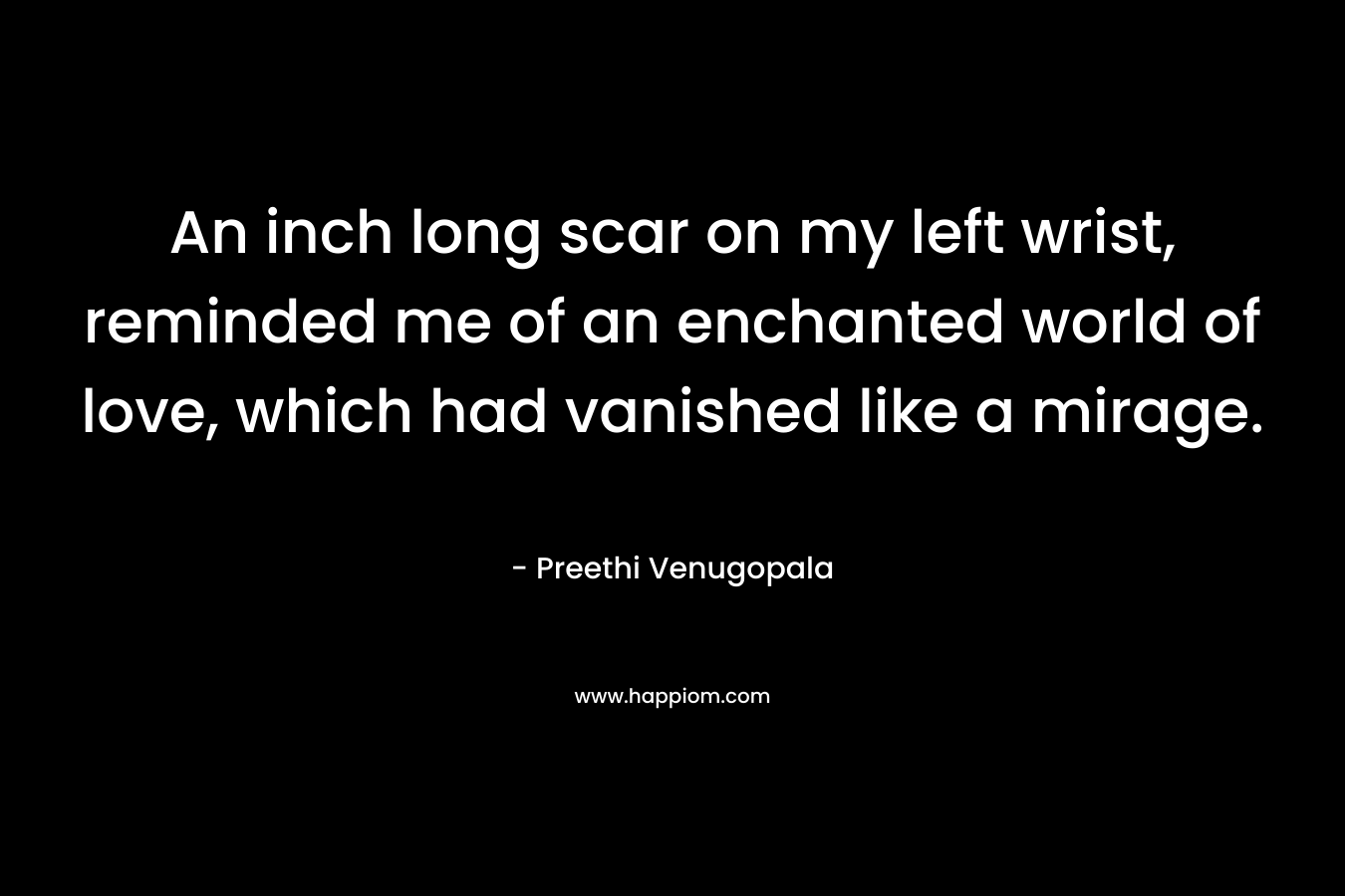 An inch long scar on my left wrist, reminded me of an enchanted world of love, which had vanished like a mirage. – Preethi Venugopala