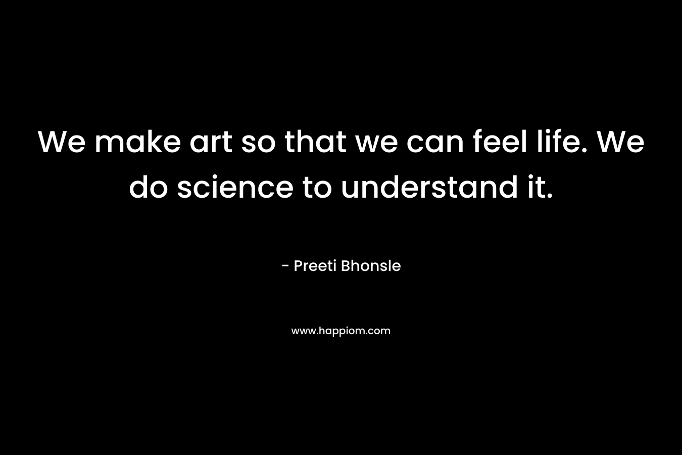 We make art so that we can feel life. We do science to understand it. – Preeti Bhonsle