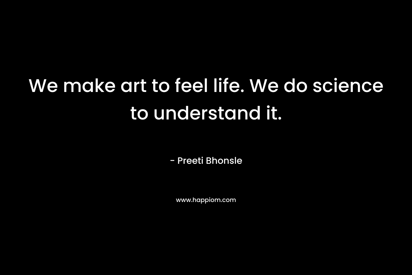We make art to feel life. We do science to understand it. – Preeti Bhonsle