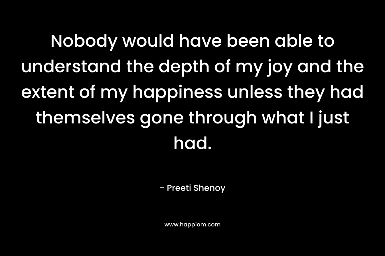 Nobody would have been able to understand the depth of my joy and the extent of my happiness unless they had themselves gone through what I just had. – Preeti Shenoy