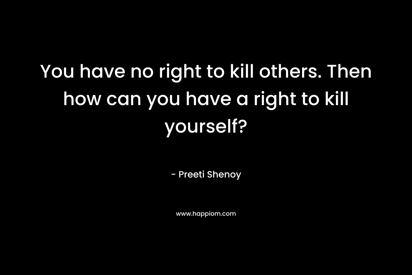 You have no right to kill others. Then how can you have a right to kill yourself? – Preeti Shenoy