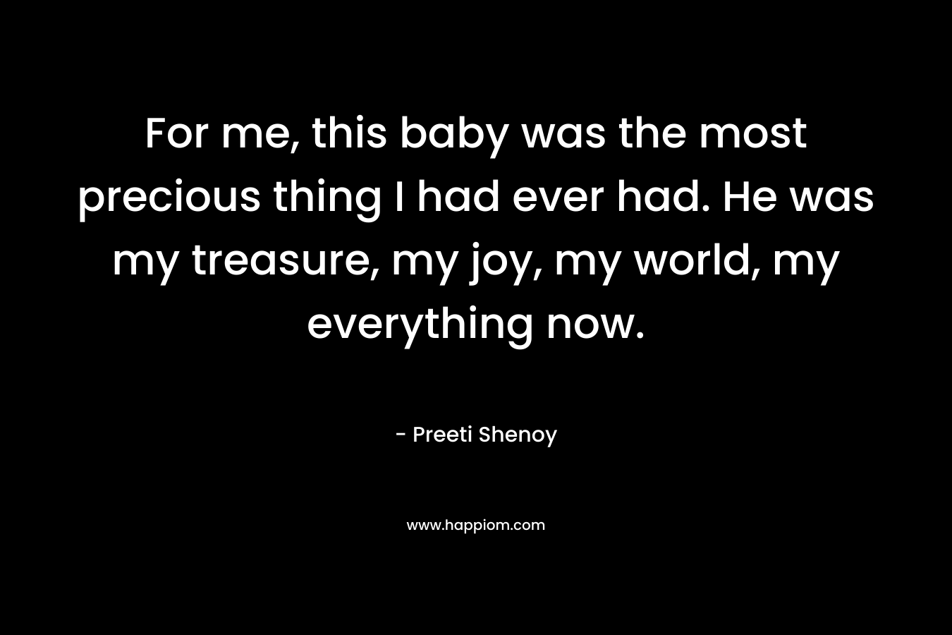 For me, this baby was the most precious thing I had ever had. He was my treasure, my joy, my world, my everything now. – Preeti Shenoy