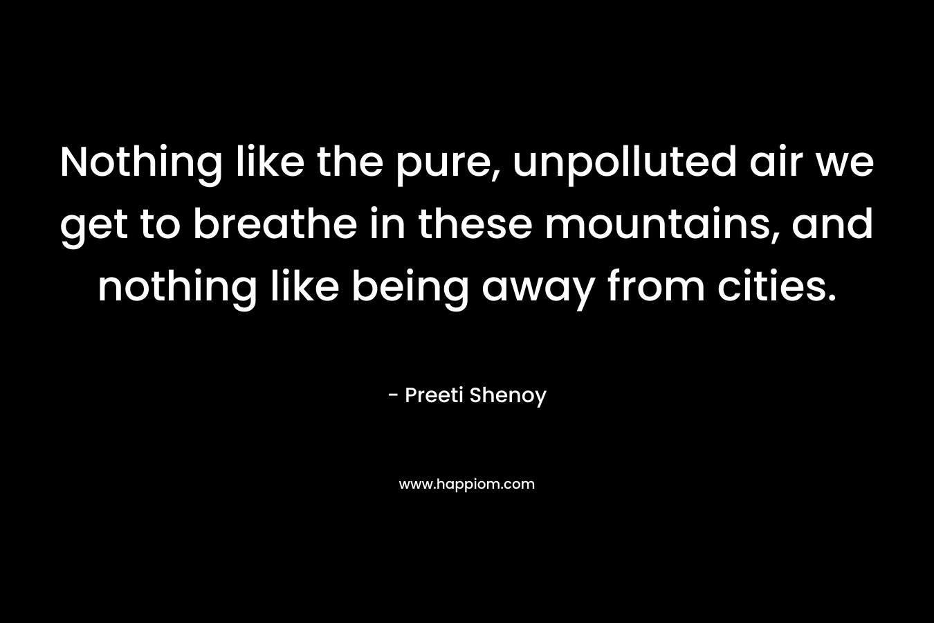 Nothing like the pure, unpolluted air we get to breathe in these mountains, and nothing like being away from cities. – Preeti Shenoy