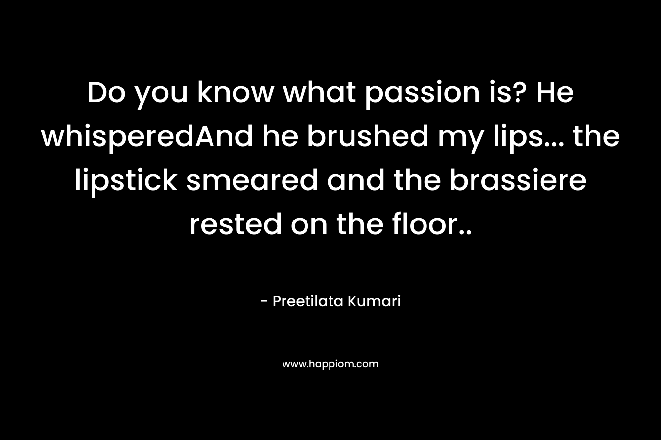 Do you know what passion is? He whisperedAnd he brushed my lips... the lipstick smeared and the brassiere rested on the floor..