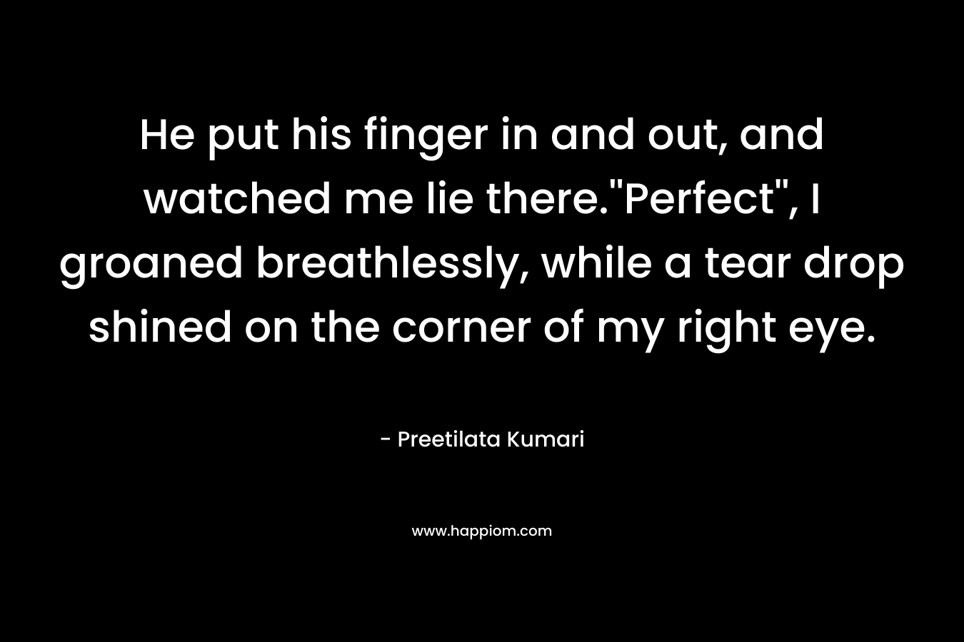 He put his finger in and out, and watched me lie there.”Perfect”, I groaned breathlessly, while a tear drop shined on the corner of my right eye. – Preetilata Kumari