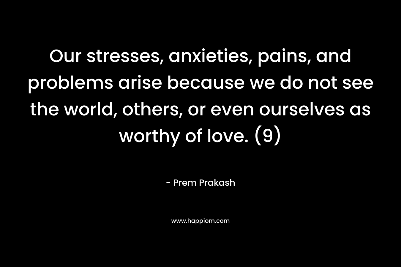 Our stresses, anxieties, pains, and problems arise because we do not see the world, others, or even ourselves as worthy of love. (9) – Prem Prakash